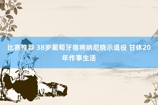 比赛推荐 38岁葡萄牙宿将纳尼晓示退役 甘休20年作事生活