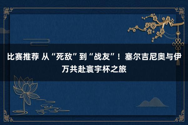 比赛推荐 从“死敌”到“战友”！塞尔吉尼奥与伊万共赴寰宇杯之旅