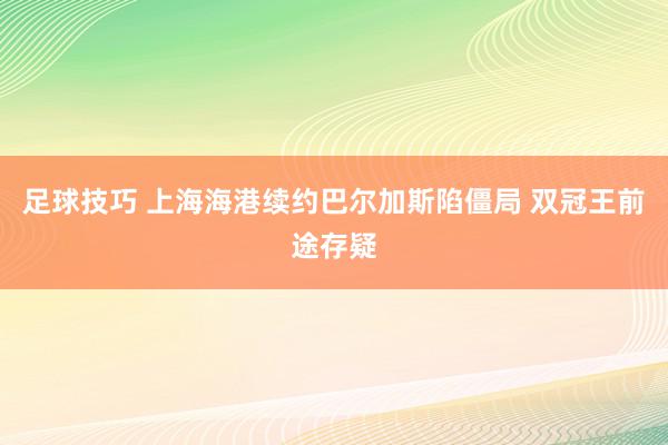 足球技巧 上海海港续约巴尔加斯陷僵局 双冠王前途存疑