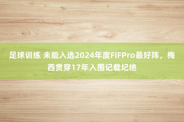 足球训练 未能入选2024年度FIFPro最好阵，梅西贯穿17年入围记载圮绝